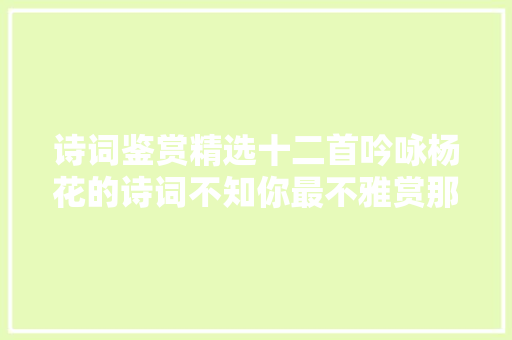诗词鉴赏精选十二首吟咏杨花的诗词不知你最不雅赏那一首​