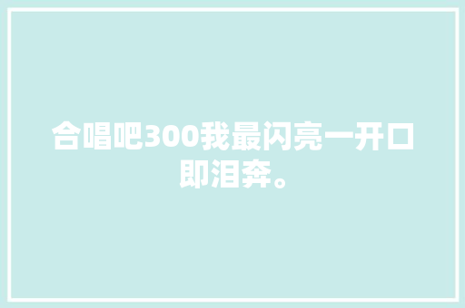合唱吧300我最闪亮一开口即泪奔。