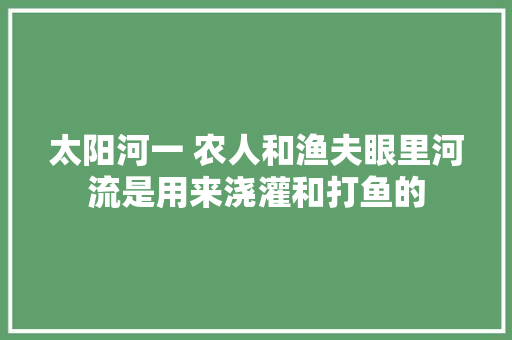 太阳河一 农人和渔夫眼里河流是用来浇灌和打鱼的
