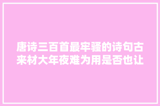 唐诗三百首最牢骚的诗句古来材大年夜难为用是否也让你感同身受