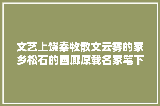 文艺上饶秦牧散文云雾的家乡松石的画廊原载名家笔下的上饶
