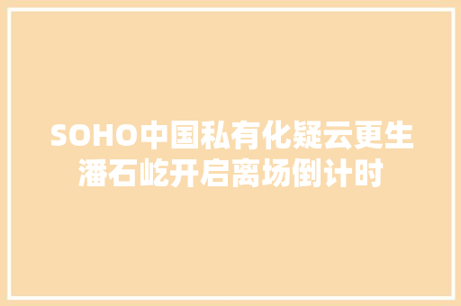 SOHO中国私有化疑云更生潘石屹开启离场倒计时