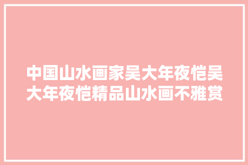 中国山水画家吴大年夜恺吴大年夜恺精品山水画不雅赏