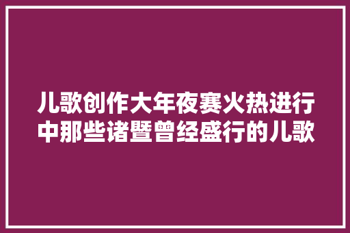 儿歌创作大年夜赛火热进行中那些诸暨曾经盛行的儿歌你还记得几首