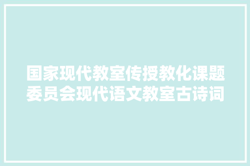 国家现代教室传授教化课题委员会现代语文教室古诗词传授教化研究