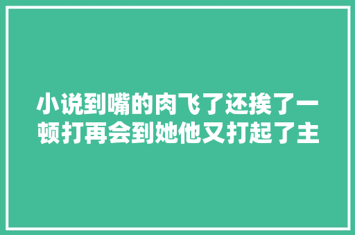 小说到嘴的肉飞了还挨了一顿打再会到她他又打起了主意