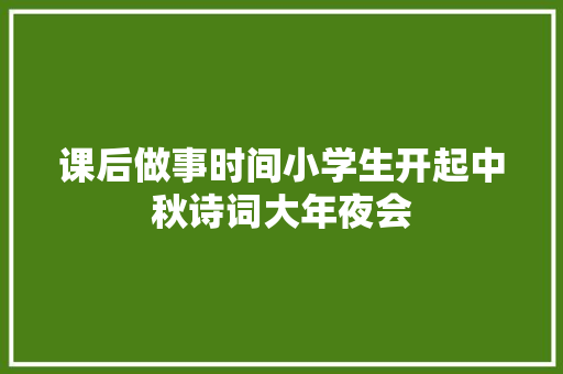 课后做事时间小学生开起中秋诗词大年夜会