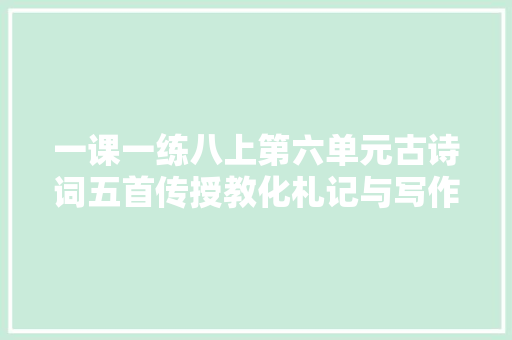 一课一练八上第六单元古诗词五首传授教化札记与写作创想