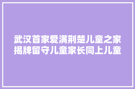 武汉首家爱满荆楚儿童之家揭牌留守儿童家长同上儿童防性侵常识