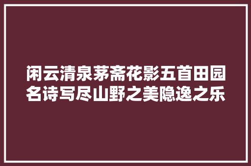 闲云清泉茅斋花影五首田园名诗写尽山野之美隐逸之乐
