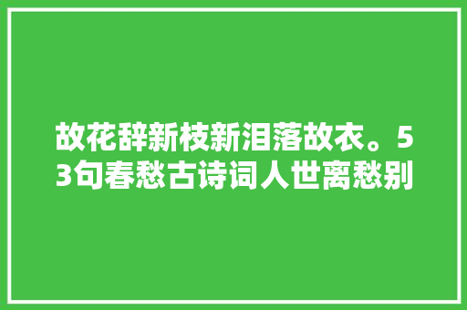 故花辞新枝新泪落故衣。53句春愁古诗词人世离愁别绪情难寄