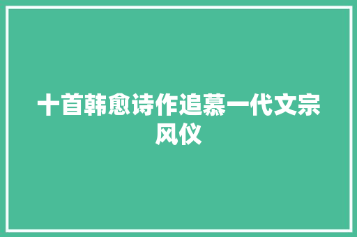 十首韩愈诗作追慕一代文宗风仪