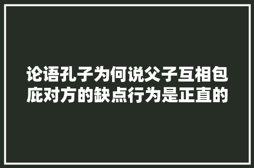 论语孔子为何说父子互相包庇对方的缺点行为是正直的