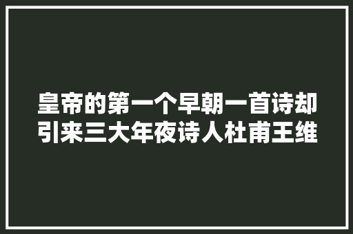 皇帝的第一个早朝一首诗却引来三大年夜诗人杜甫王维岑参应和经典