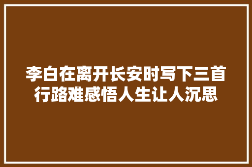 李白在离开长安时写下三首行路难感悟人生让人沉思