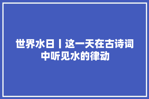 世界水日丨这一天在古诗词中听见水的律动