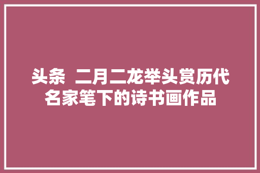 头条  二月二龙举头赏历代名家笔下的诗书画作品