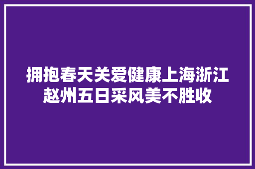 拥抱春天关爱健康上海浙江赵州五日采风美不胜收