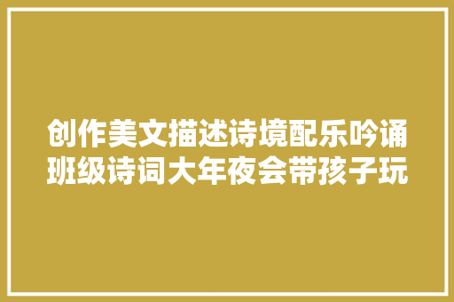 创作美文描述诗境配乐吟诵班级诗词大年夜会带孩子玩转古诗词