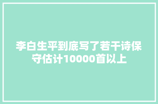 李白生平到底写了若干诗保守估计10000首以上