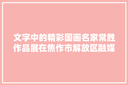文字中的精彩国画名家常胜作品展在焦作市解放区融媒体家当园举行