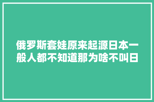 俄罗斯套娃原来起源日本一般人都不知道那为啥不叫日本套娃