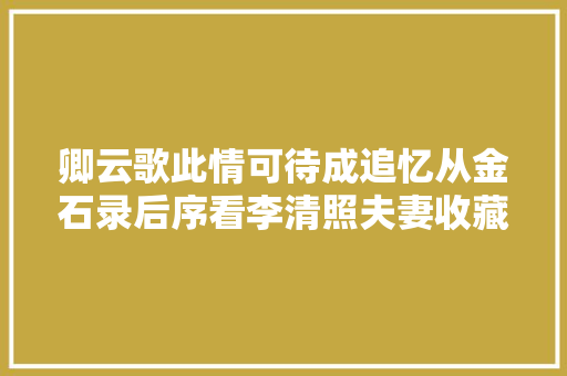 卿云歌此情可待成追忆从金石录后序看李清照夫妻收藏史