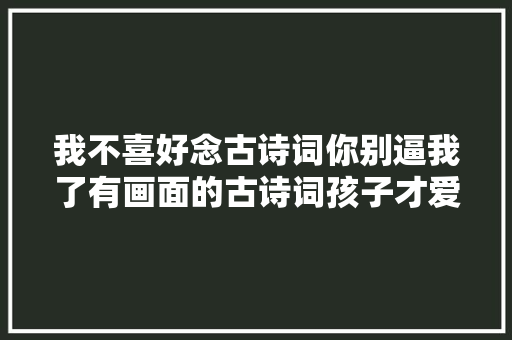 我不喜好念古诗词你别逼我了有画面的古诗词孩子才爱看