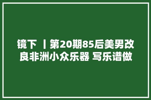 镜下 丨第20期85后美男改良非洲小众乐器 写乐谱做教程年销200万