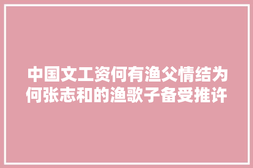 中国文工资何有渔父情结为何张志和的渔歌子备受推许