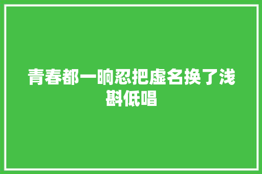 青春都一晌忍把虚名换了浅斟低唱
