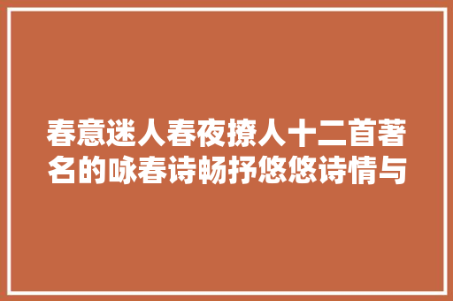 春意迷人春夜撩人十二首著名的咏春诗畅抒悠悠诗情与禅趣