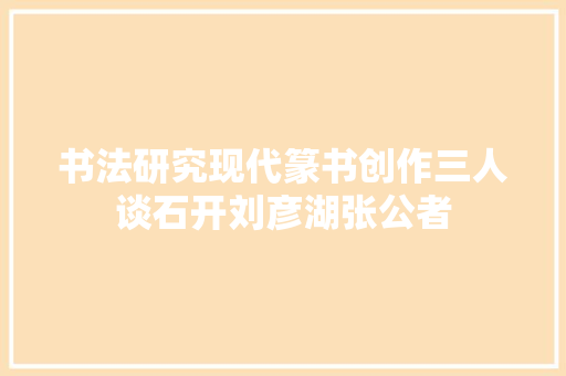 书法研究现代篆书创作三人谈石开刘彦湖张公者