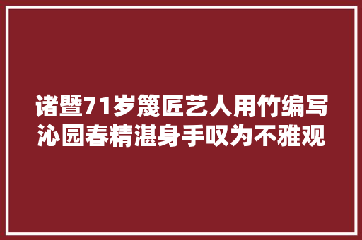 诸暨71岁篾匠艺人用竹编写沁园春精湛身手叹为不雅观止
