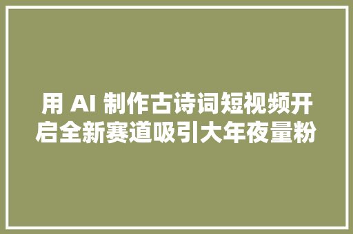 用 AI 制作古诗词短视频开启全新赛道吸引大年夜量粉丝