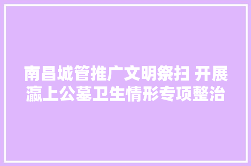 南昌城管推广文明祭扫 开展瀛上公墓卫生情形专项整治