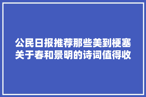 公民日报推荐那些美到梗塞关于春和景明的诗词值得收藏
