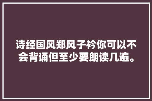 诗经国风郑风子衿你可以不会背诵但至少要朗读几遍。