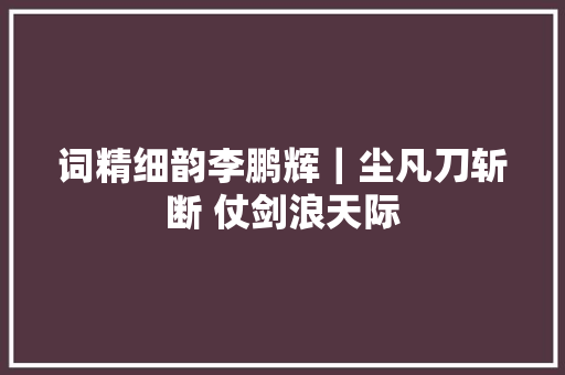 词精细韵李鹏辉｜尘凡刀斩断 仗剑浪天际