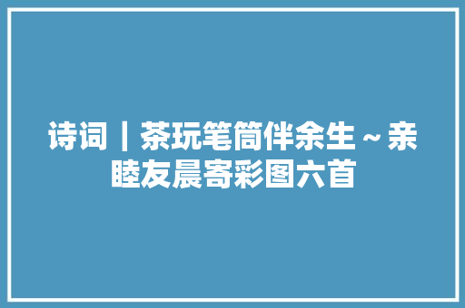 诗词｜茶玩笔筒伴余生～亲睦友晨寄彩图六首
