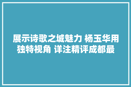 展示诗歌之城魅力 杨玉华用独特视角 详注精评成都最美古诗词100首