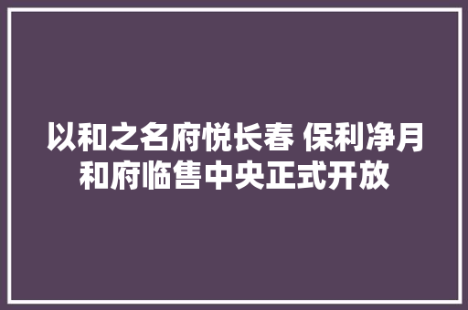以和之名府悦长春 保利净月和府临售中央正式开放