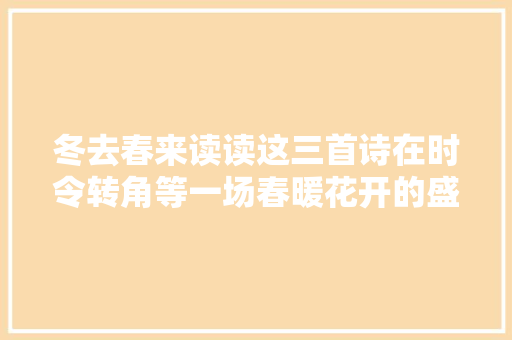 冬去春来读读这三首诗在时令转角等一场春暖花开的盛宴