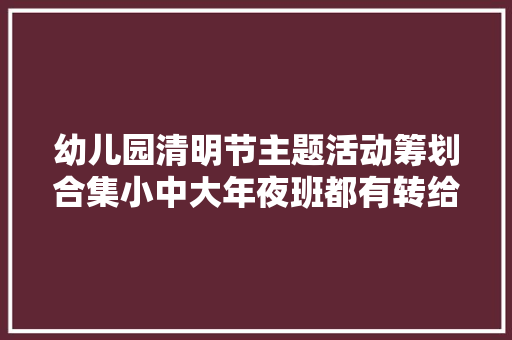 幼儿园清明节主题活动筹划合集小中大年夜班都有转给幼师