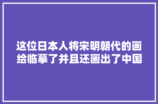 这位日本人将宋明朝代的画给临摹了并且还画出了中国风