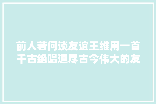 前人若何谈友谊王维用一首千古绝唱道尽古今伟大的友谊