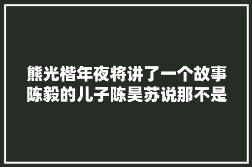 熊光楷年夜将讲了一个故事陈毅的儿子陈昊苏说那不是真的