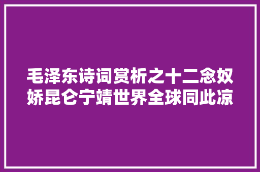 毛泽东诗词赏析之十二念奴娇昆仑宁靖世界全球同此凉热