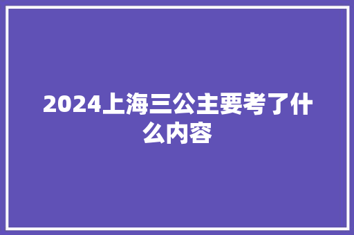 2024上海三公主要考了什么内容