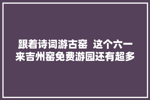 跟着诗词游古窑  这个六一来吉州窑免费游园还有超多惊喜